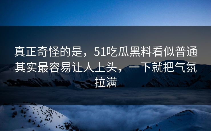 真正奇怪的是，51吃瓜黑料看似普通其实最容易让人上头，一下就把气氛拉满