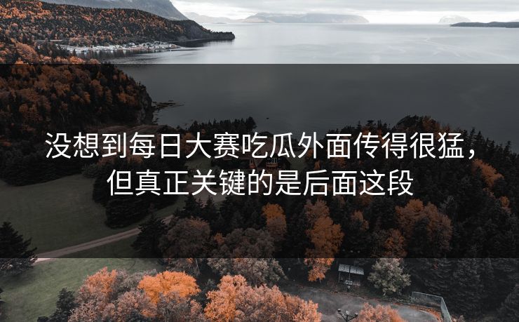 没想到每日大赛吃瓜外面传得很猛，但真正关键的是后面这段