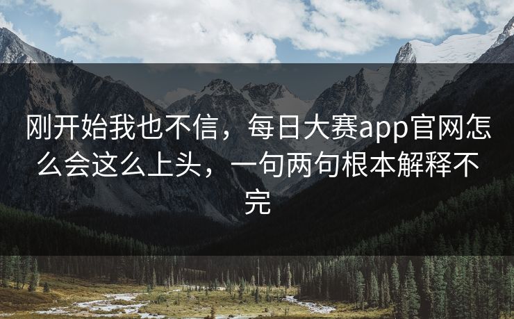 刚开始我也不信，每日大赛app官网怎么会这么上头，一句两句根本解释不完