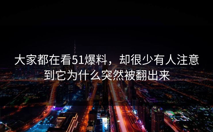 大家都在看51爆料，却很少有人注意到它为什么突然被翻出来