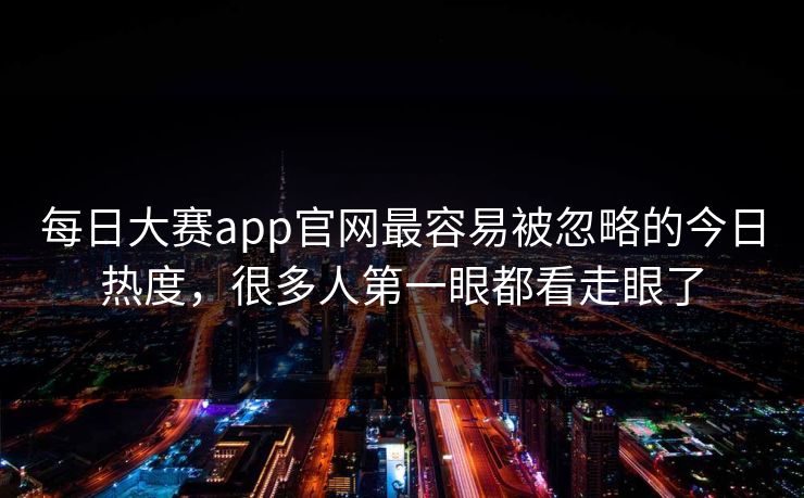每日大赛app官网最容易被忽略的今日热度，很多人第一眼都看走眼了