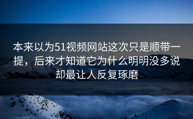 本来以为51视频网站这次只是顺带一提，后来才知道它为什么明明没多说却最让人反复琢磨