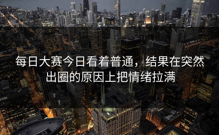 每日大赛今日看着普通，结果在突然出圈的原因上把情绪拉满