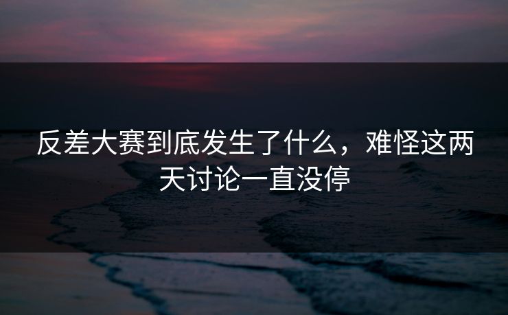反差大赛到底发生了什么，难怪这两天讨论一直没停