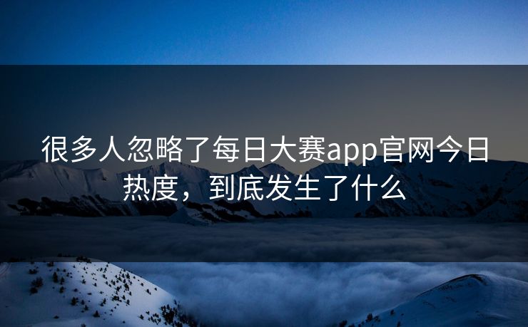 很多人忽略了每日大赛app官网今日热度，到底发生了什么