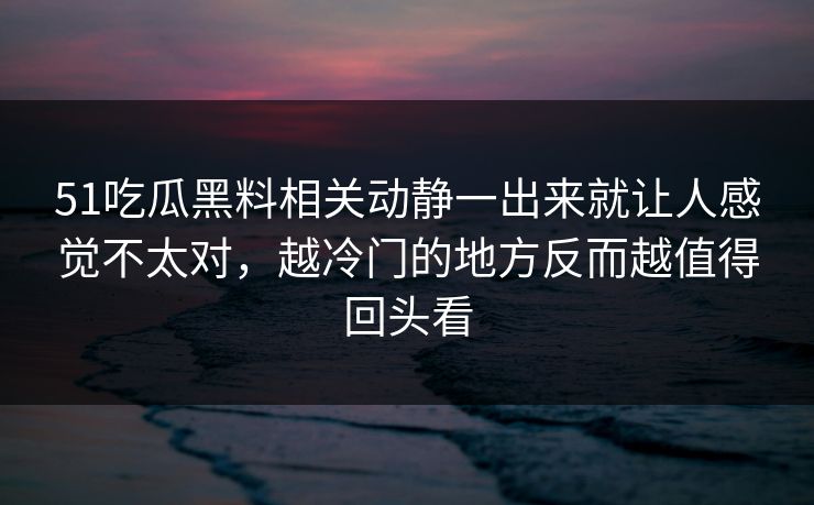 51吃瓜黑料相关动静一出来就让人感觉不太对，越冷门的地方反而越值得回头看